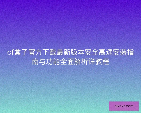 cf盒子官方下载最新版本安全高速安装指南与功能全面解析详教程