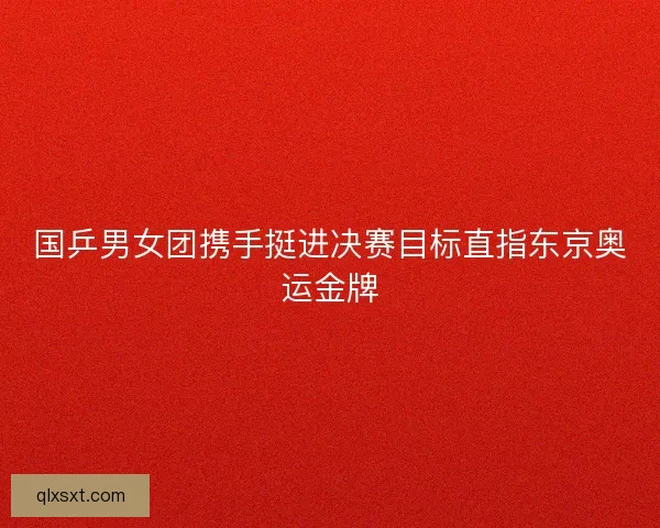 国乒男女团携手挺进决赛目标直指东京奥运金牌