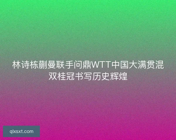 林诗栋蒯曼联手问鼎WTT中国大满贯混双桂冠书写历史辉煌