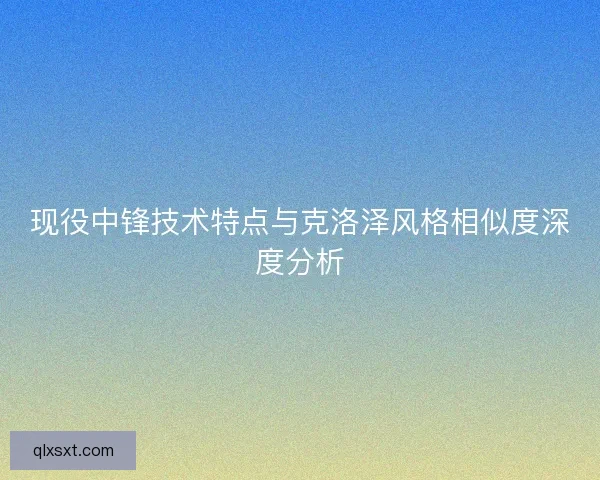 现役中锋技术特点与克洛泽风格相似度深度分析